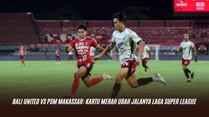 Bali United vs PSM Makassar: Kartu Merah Ubah Jalanya Laga Super League