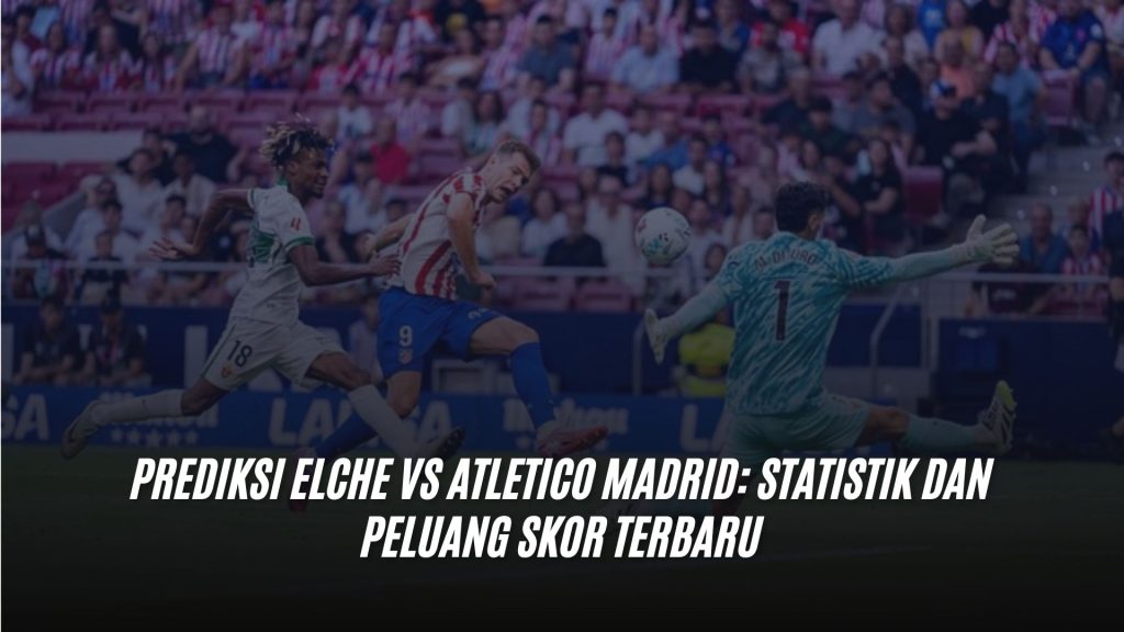 Prediksi Elche vs Atletico Madrid: Statistik dan Peluang Skor Terbaru