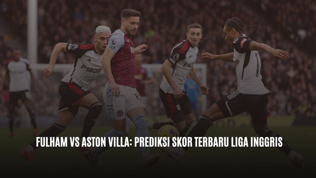 Fulham vs Aston Villa: Prediksi Skor Terbaru Liga Inggris