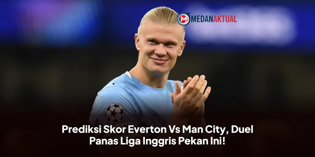 Prediksi Skor Everton Vs Man City, Duel Panas Liga Inggris Pekan Ini!