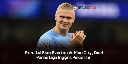 Prediksi Skor Everton Vs Man City, Duel Panas Liga Inggris Pekan Ini!